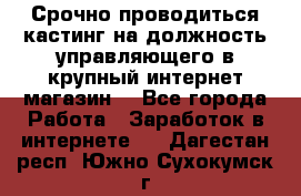 Срочно проводиться кастинг на должность управляющего в крупный интернет-магазин. - Все города Работа » Заработок в интернете   . Дагестан респ.,Южно-Сухокумск г.